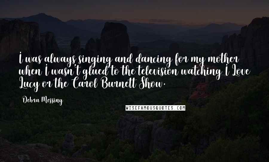 Debra Messing Quotes: I was always singing and dancing for my mother when I wasn't glued to the television watching I Love Lucy or the Carol Burnett Show.