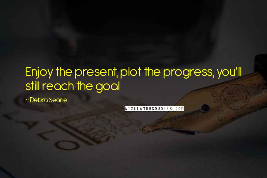 Debra Searle Quotes: Enjoy the present, plot the progress, you'll still reach the goal
