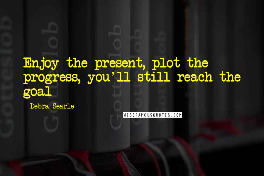 Debra Searle Quotes: Enjoy the present, plot the progress, you'll still reach the goal