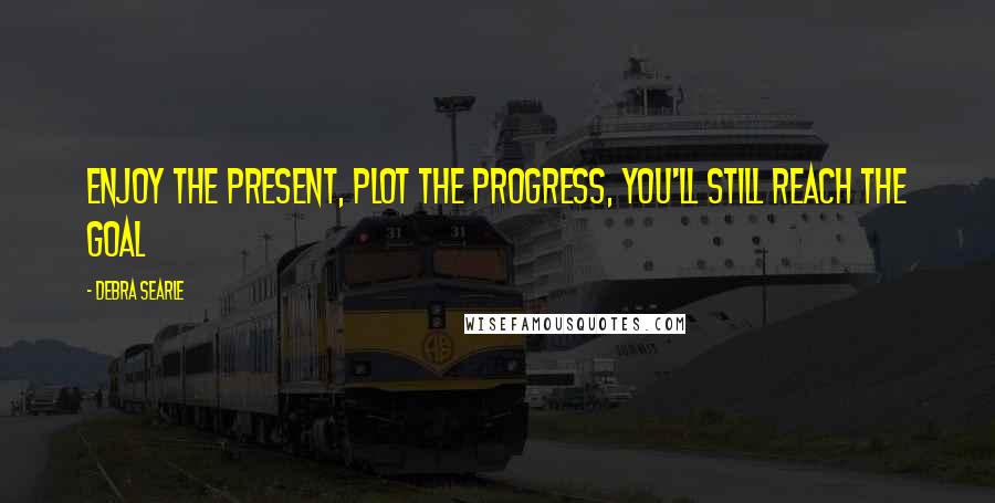 Debra Searle Quotes: Enjoy the present, plot the progress, you'll still reach the goal