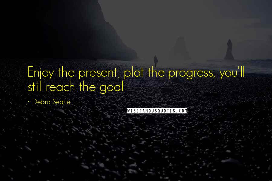 Debra Searle Quotes: Enjoy the present, plot the progress, you'll still reach the goal