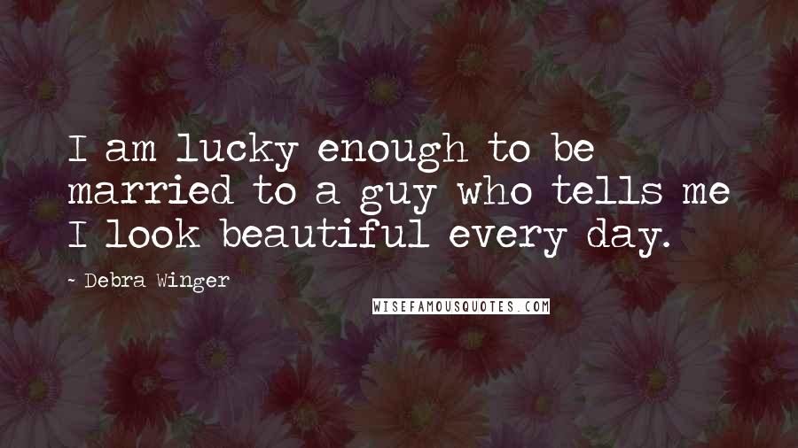 Debra Winger Quotes: I am lucky enough to be married to a guy who tells me I look beautiful every day.