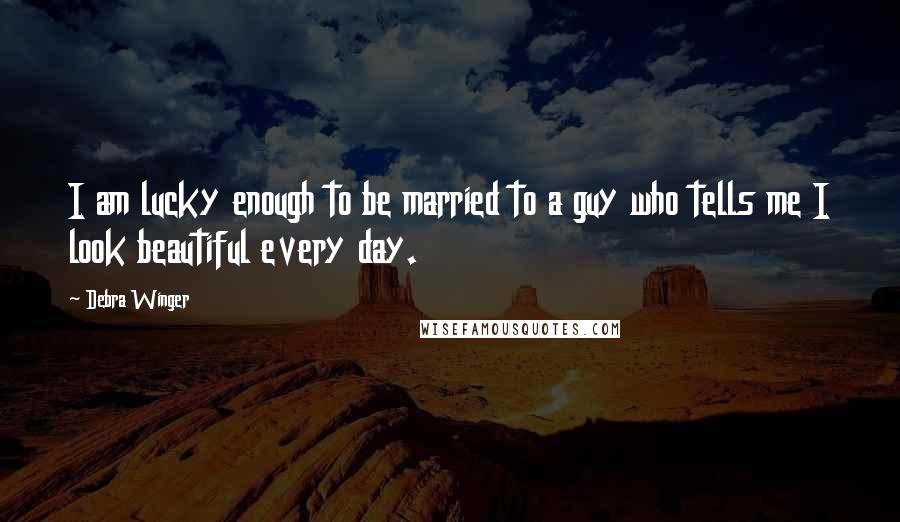 Debra Winger Quotes: I am lucky enough to be married to a guy who tells me I look beautiful every day.