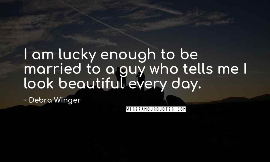 Debra Winger Quotes: I am lucky enough to be married to a guy who tells me I look beautiful every day.