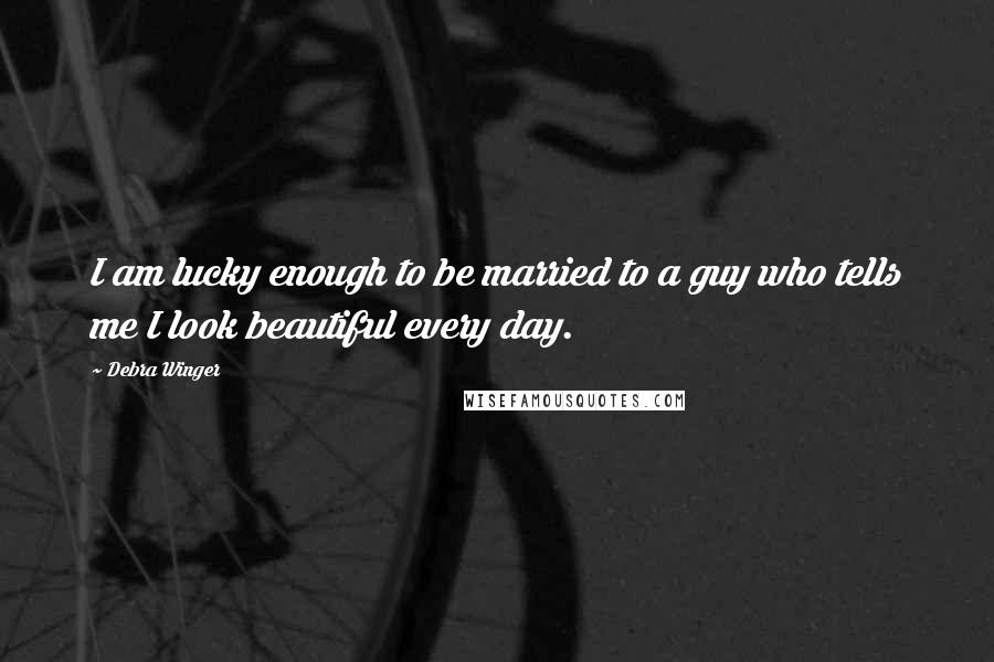 Debra Winger Quotes: I am lucky enough to be married to a guy who tells me I look beautiful every day.