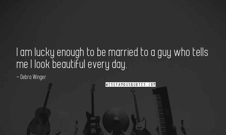 Debra Winger Quotes: I am lucky enough to be married to a guy who tells me I look beautiful every day.
