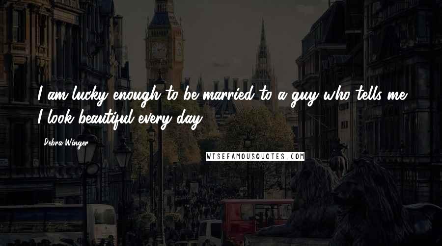 Debra Winger Quotes: I am lucky enough to be married to a guy who tells me I look beautiful every day.
