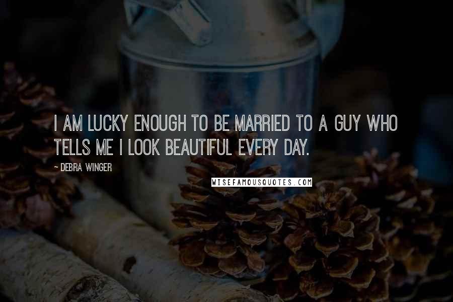 Debra Winger Quotes: I am lucky enough to be married to a guy who tells me I look beautiful every day.