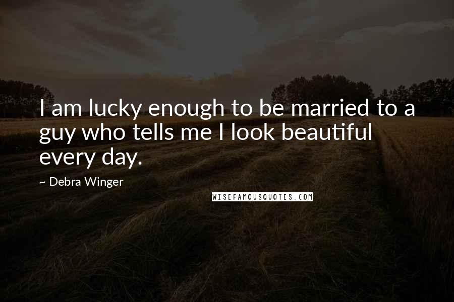 Debra Winger Quotes: I am lucky enough to be married to a guy who tells me I look beautiful every day.