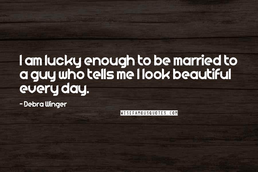 Debra Winger Quotes: I am lucky enough to be married to a guy who tells me I look beautiful every day.