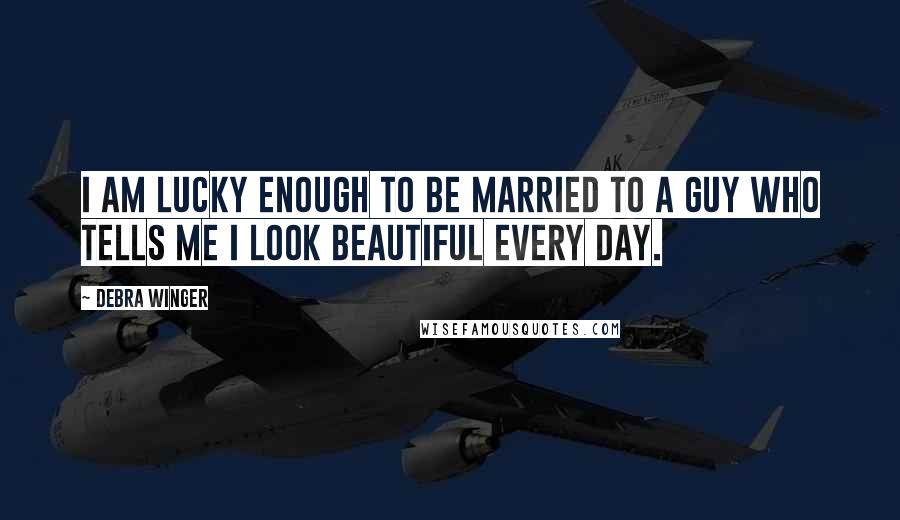 Debra Winger Quotes: I am lucky enough to be married to a guy who tells me I look beautiful every day.