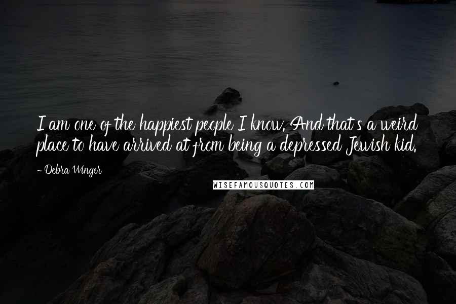 Debra Winger Quotes: I am one of the happiest people I know. And that's a weird place to have arrived at from being a depressed Jewish kid.