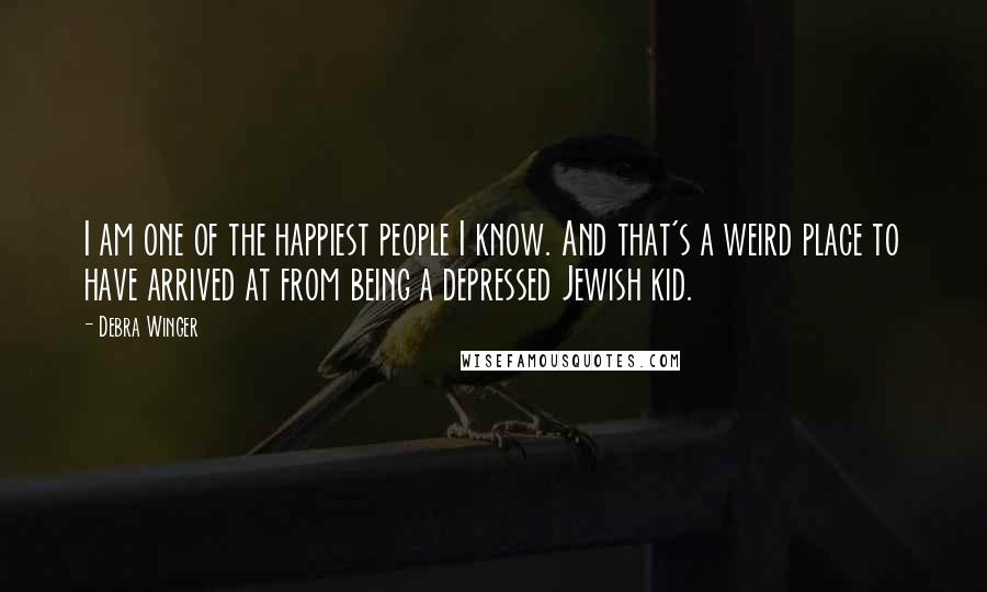 Debra Winger Quotes: I am one of the happiest people I know. And that's a weird place to have arrived at from being a depressed Jewish kid.