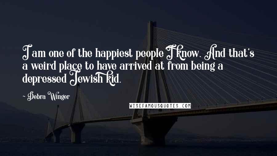 Debra Winger Quotes: I am one of the happiest people I know. And that's a weird place to have arrived at from being a depressed Jewish kid.