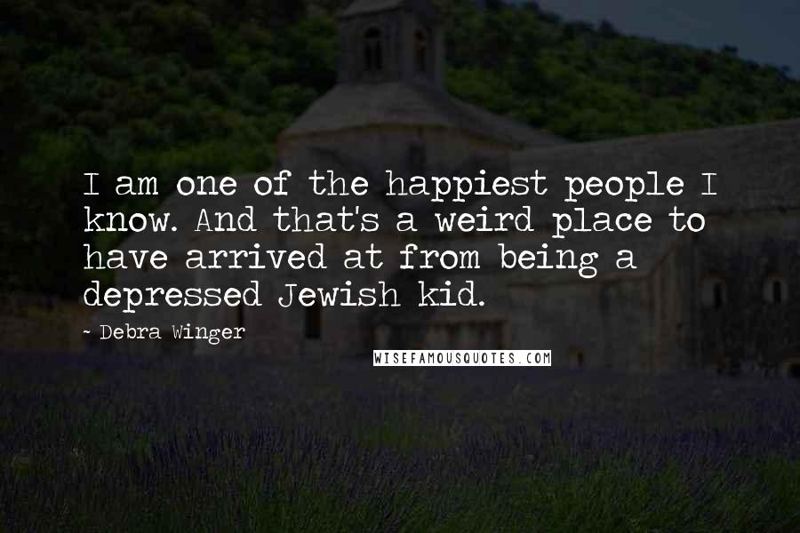 Debra Winger Quotes: I am one of the happiest people I know. And that's a weird place to have arrived at from being a depressed Jewish kid.