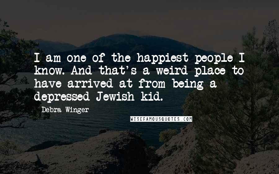 Debra Winger Quotes: I am one of the happiest people I know. And that's a weird place to have arrived at from being a depressed Jewish kid.