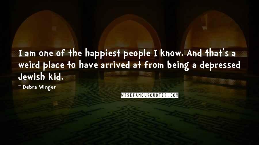 Debra Winger Quotes: I am one of the happiest people I know. And that's a weird place to have arrived at from being a depressed Jewish kid.