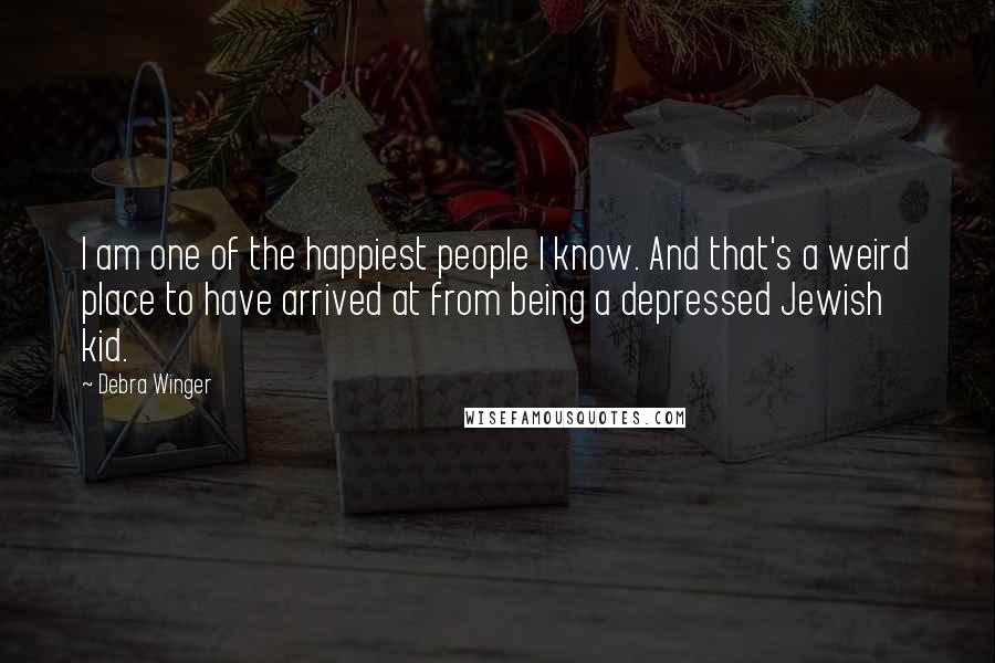 Debra Winger Quotes: I am one of the happiest people I know. And that's a weird place to have arrived at from being a depressed Jewish kid.