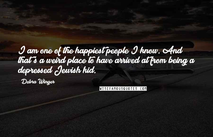 Debra Winger Quotes: I am one of the happiest people I know. And that's a weird place to have arrived at from being a depressed Jewish kid.