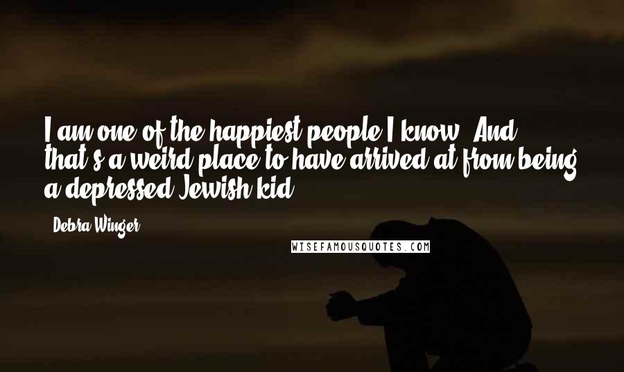 Debra Winger Quotes: I am one of the happiest people I know. And that's a weird place to have arrived at from being a depressed Jewish kid.
