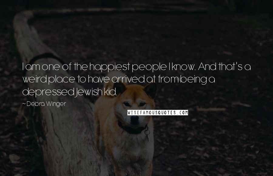 Debra Winger Quotes: I am one of the happiest people I know. And that's a weird place to have arrived at from being a depressed Jewish kid.