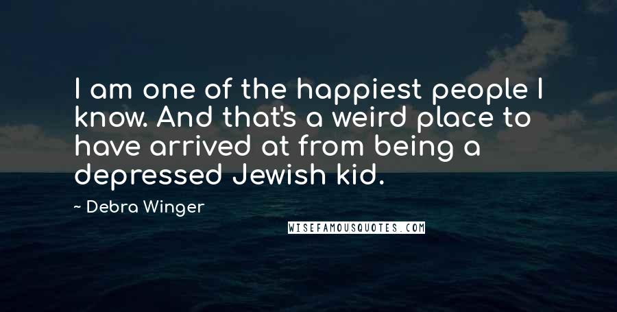Debra Winger Quotes: I am one of the happiest people I know. And that's a weird place to have arrived at from being a depressed Jewish kid.