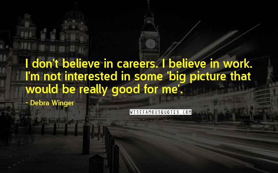Debra Winger Quotes: I don't believe in careers. I believe in work. I'm not interested in some 'big picture that would be really good for me'.