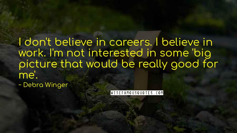 Debra Winger Quotes: I don't believe in careers. I believe in work. I'm not interested in some 'big picture that would be really good for me'.