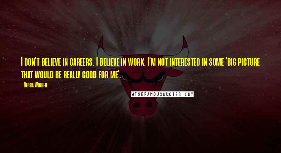 Debra Winger Quotes: I don't believe in careers. I believe in work. I'm not interested in some 'big picture that would be really good for me'.