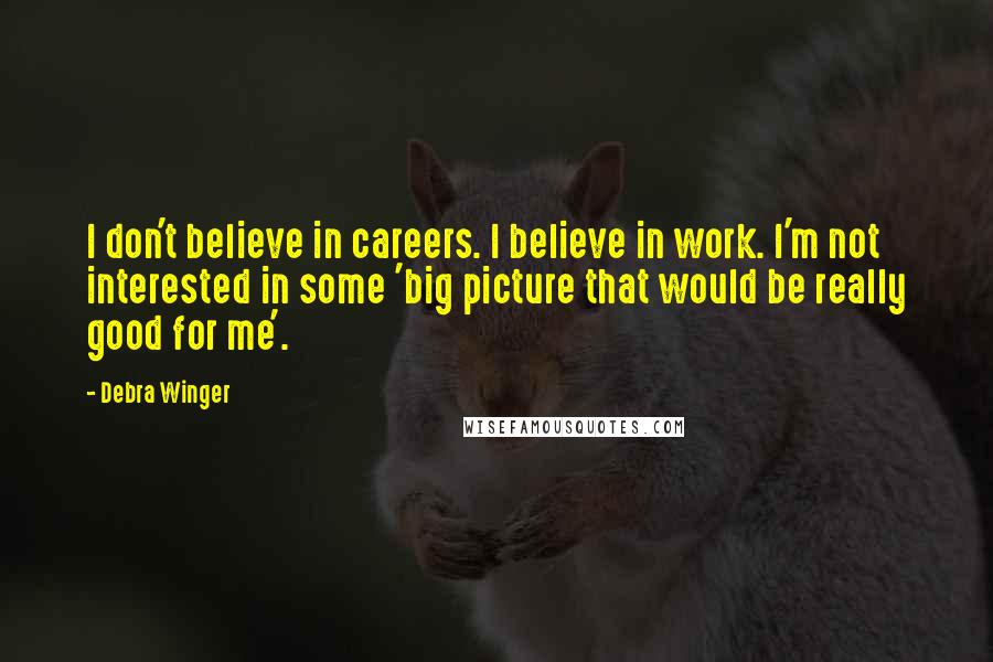 Debra Winger Quotes: I don't believe in careers. I believe in work. I'm not interested in some 'big picture that would be really good for me'.