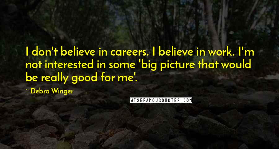 Debra Winger Quotes: I don't believe in careers. I believe in work. I'm not interested in some 'big picture that would be really good for me'.