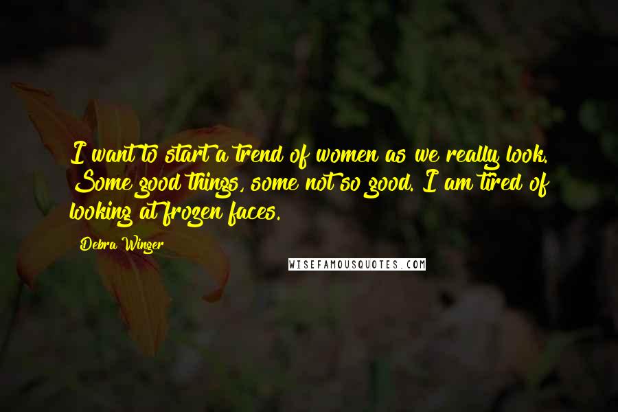 Debra Winger Quotes: I want to start a trend of women as we really look. Some good things, some not so good. I am tired of looking at frozen faces.