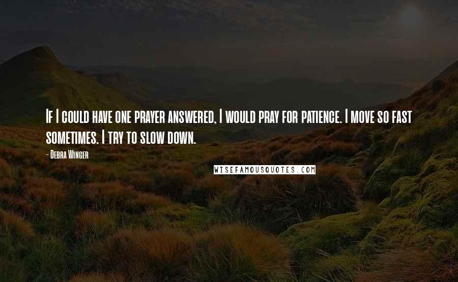 Debra Winger Quotes: If I could have one prayer answered, I would pray for patience. I move so fast sometimes. I try to slow down.