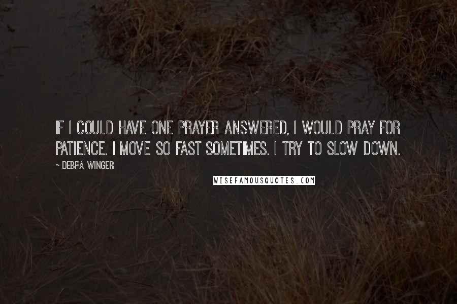 Debra Winger Quotes: If I could have one prayer answered, I would pray for patience. I move so fast sometimes. I try to slow down.