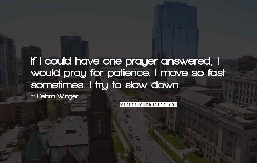 Debra Winger Quotes: If I could have one prayer answered, I would pray for patience. I move so fast sometimes. I try to slow down.