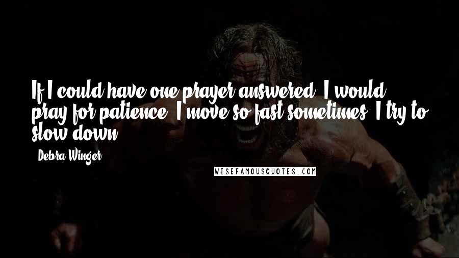 Debra Winger Quotes: If I could have one prayer answered, I would pray for patience. I move so fast sometimes. I try to slow down.