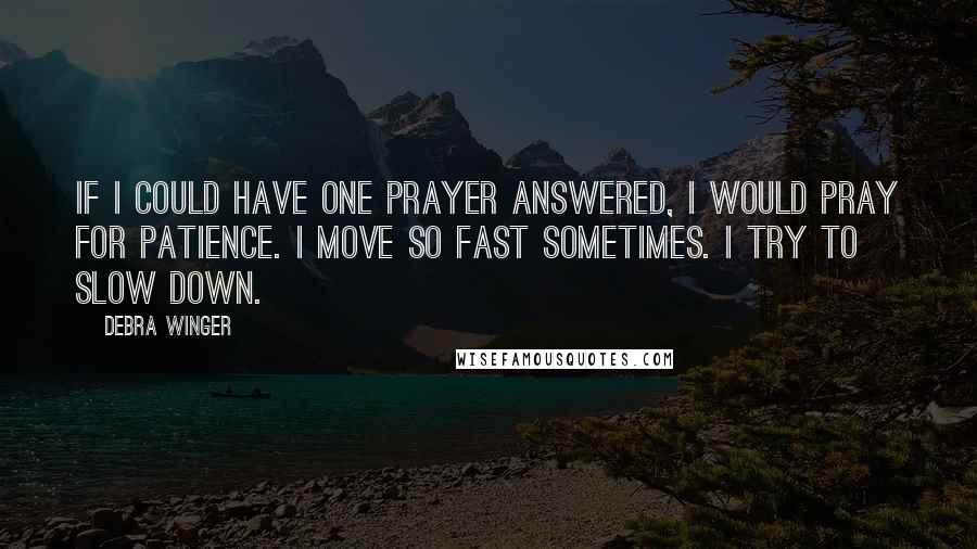 Debra Winger Quotes: If I could have one prayer answered, I would pray for patience. I move so fast sometimes. I try to slow down.