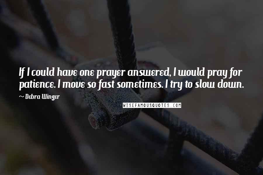 Debra Winger Quotes: If I could have one prayer answered, I would pray for patience. I move so fast sometimes. I try to slow down.
