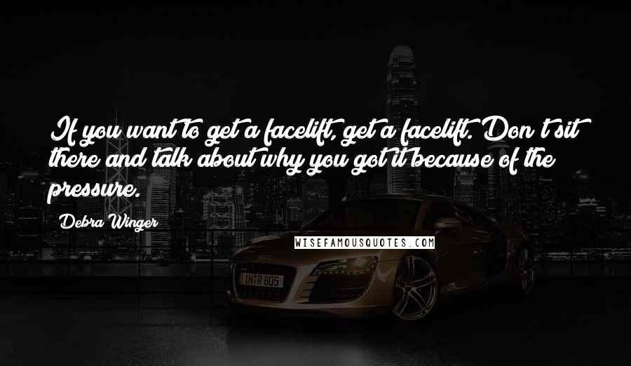 Debra Winger Quotes: If you want to get a facelift, get a facelift. Don't sit there and talk about why you got it because of the pressure.