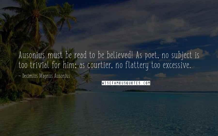 Decimius Magnus Ausonius Quotes: Ausonius must be read to be believed! As poet, no subject is too trivial for him; as courtier, no flattery too excessive.