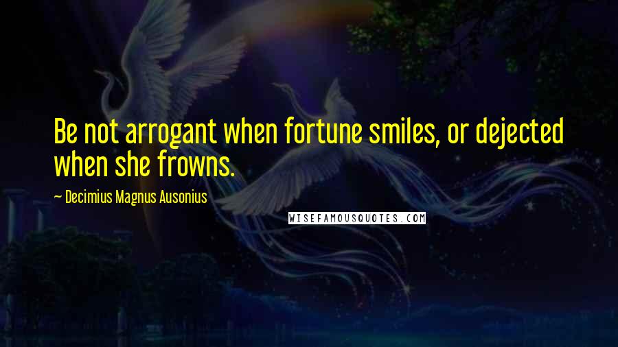 Decimius Magnus Ausonius Quotes: Be not arrogant when fortune smiles, or dejected when she frowns.