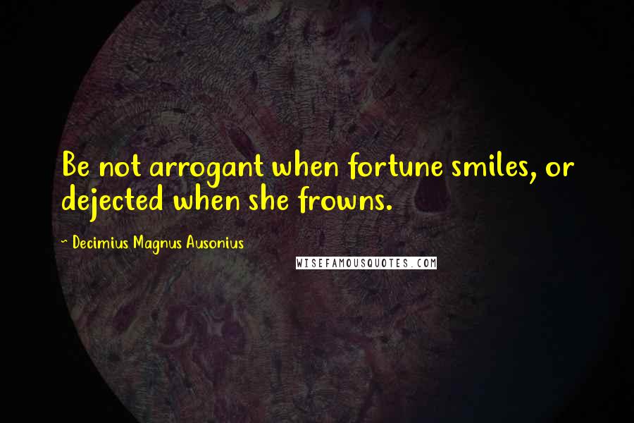 Decimius Magnus Ausonius Quotes: Be not arrogant when fortune smiles, or dejected when she frowns.