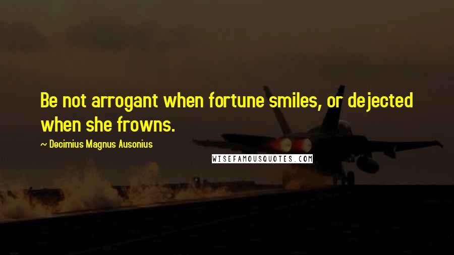 Decimius Magnus Ausonius Quotes: Be not arrogant when fortune smiles, or dejected when she frowns.