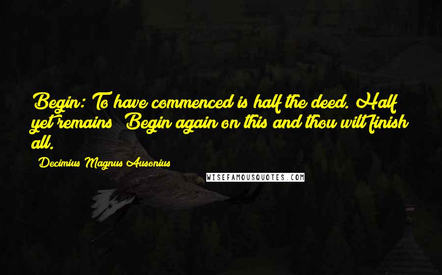 Decimius Magnus Ausonius Quotes: Begin: To have commenced is half the deed. Half yet remains; Begin again on this and thou wilt finish all.