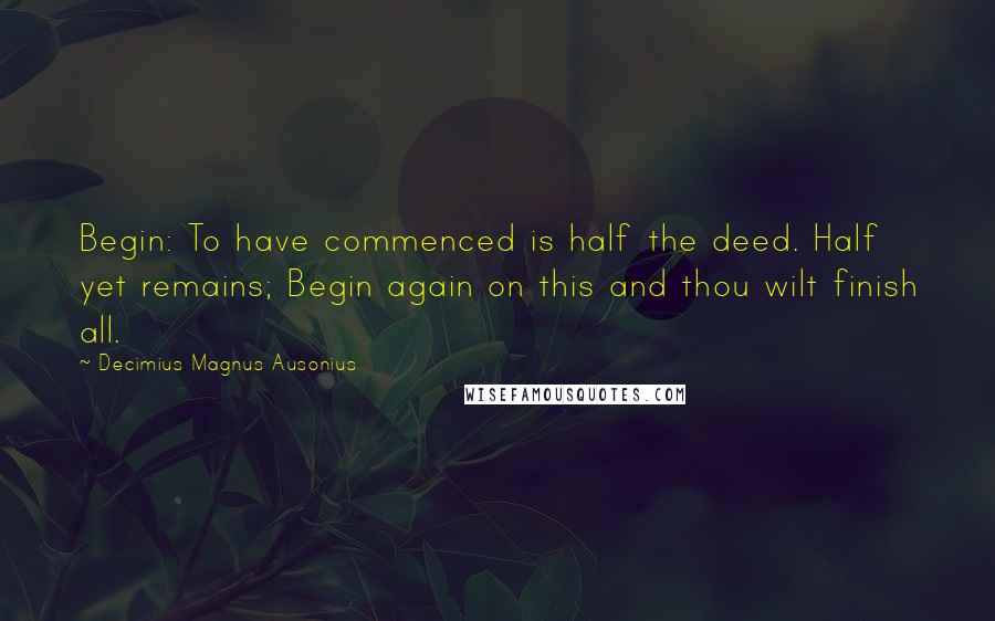 Decimius Magnus Ausonius Quotes: Begin: To have commenced is half the deed. Half yet remains; Begin again on this and thou wilt finish all.