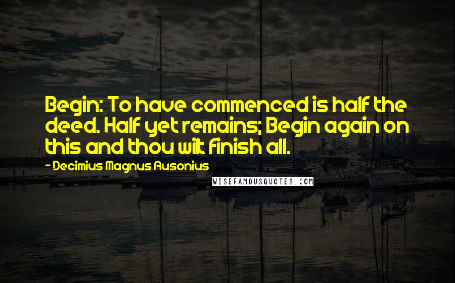 Decimius Magnus Ausonius Quotes: Begin: To have commenced is half the deed. Half yet remains; Begin again on this and thou wilt finish all.