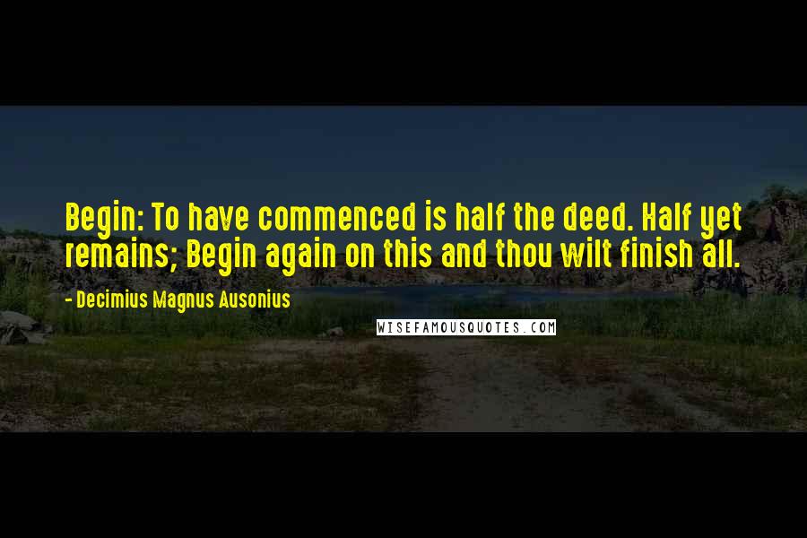 Decimius Magnus Ausonius Quotes: Begin: To have commenced is half the deed. Half yet remains; Begin again on this and thou wilt finish all.