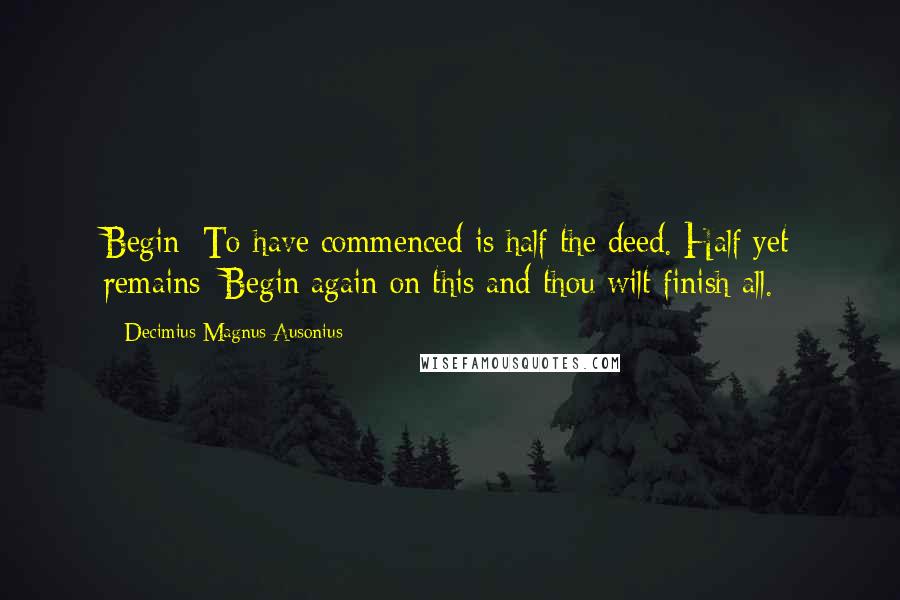 Decimius Magnus Ausonius Quotes: Begin: To have commenced is half the deed. Half yet remains; Begin again on this and thou wilt finish all.