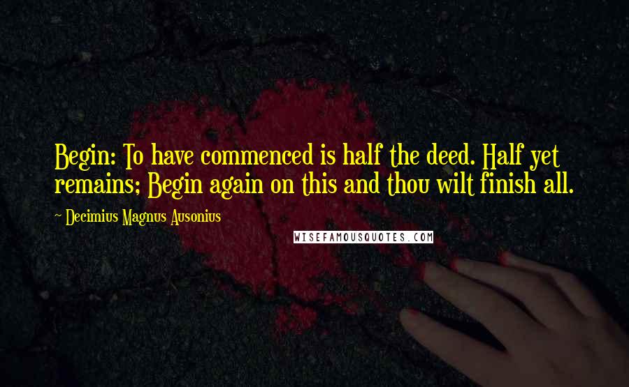 Decimius Magnus Ausonius Quotes: Begin: To have commenced is half the deed. Half yet remains; Begin again on this and thou wilt finish all.