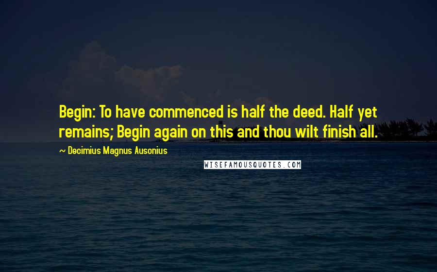 Decimius Magnus Ausonius Quotes: Begin: To have commenced is half the deed. Half yet remains; Begin again on this and thou wilt finish all.